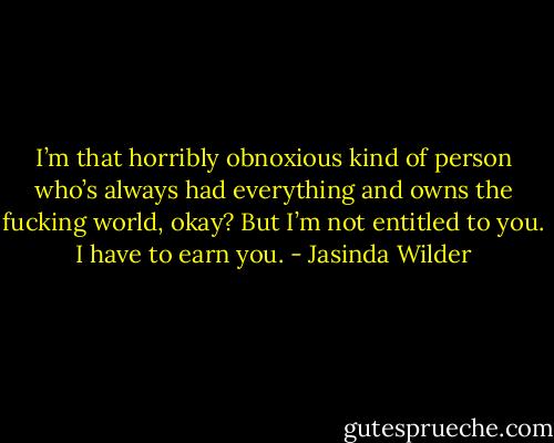 I’m that horribly obnoxious kind of person who’s always had everything and owns the fucking world, okay? But I’m not entitled to you. I have to earn you. - Jasinda Wilder