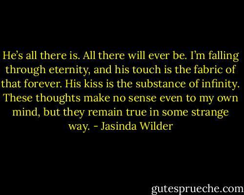 He’s all there is. All there will ever be. I’m falling through eternity, and his touch is the fabric of that forever. His kiss is the substance of infinity. These thoughts make no sense even to my own mind, but they remain true in some strange way. - Jasinda Wilder