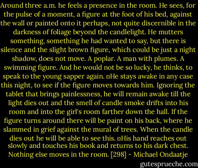 Around three a.m. he feels a presence in the room. He sees, for the pulse of a moment, a figure at the foot of his bed, against the wall or painted onto it perhaps, not quite discernible in the darkness of foliage beyond the candlelight. He mutters something, something he had wanted to say, but there is silence and the slight brown figure, which could be just a night shadow, does not move. A poplar. A man with plumes. A swimming figure. And he would not be so lucky, he thinks, to speak to the young sapper again.<br />	He stays awake in any case this night, to see if the figure moves towards him. Ignoring the tablet that brings painlessness, he will remain awake till the light dies out and the smell of candle smoke drifts into his room and into the girl's room farther down the hall. If the figure turns around there will be paint on his back, where he slammed in grief against the mural of trees. When the candle dies out he will be able to see this.<br />	His hand reaches out slowly and touches his book and returns to his dark chest. Nothing else moves in the room. [298] - Michael Ondaatje