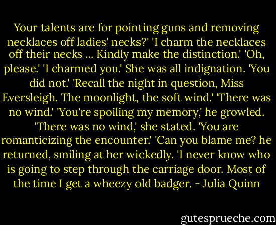 Your talents are for pointing guns and removing necklaces off ladies' necks?'<br />'I charm the necklaces off their necks ... Kindly make the distinction.'<br />'Oh, please.'<br />'I charmed you.'<br />She was all indignation. 'You did not.'<br />'Recall the night in question, Miss Eversleigh. The moonlight, the soft wind.'<br />'There was no wind.'<br />'You're spoiling my memory,' he growled.<br />'There was no wind,' she stated. 'You are romanticizing the encounter.'<br />'Can you blame me? he returned, smiling at her wickedly. 'I never know who is going to step through the carriage door. Most of the time I get a wheezy old badger. - Julia Quinn