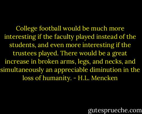 College football would be much more interesting if the faculty played instead of the students, and even more interesting if the trustees played. There would be a great increase in broken arms, legs, and necks, and simultaneously an appreciable diminution in the loss of humanity. - H.L. Mencken