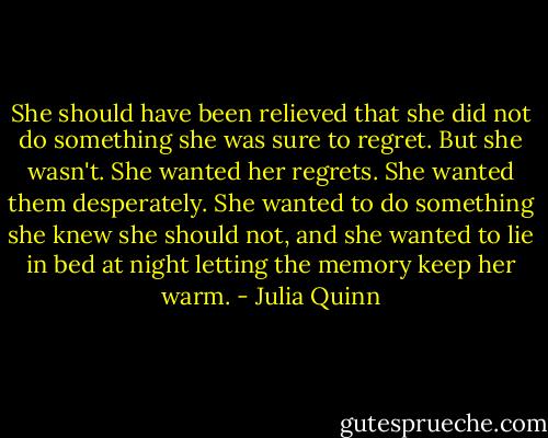 She should have been relieved that she did not do something she was sure to regret. But she wasn't. She wanted her regrets. She wanted them desperately. She wanted to do something she knew she should not, and she wanted to lie in bed at night letting the memory keep her warm. - Julia Quinn