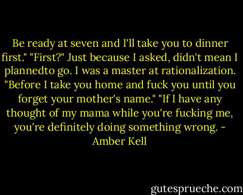 Be ready at seven and I'll take you to dinner first."<br />"First?" Just because I asked, didn't mean I plannedto go. I was a master at rationalization.<br />"Before I take you home and fuck you until you forget your mother's name."<br />"If I have any thought of my mama while you're fucking me, you're definitely doing something wrong. - Amber Kell