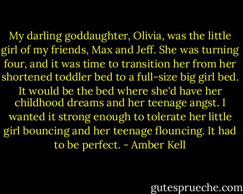My darling goddaughter, Olivia, was the little girl of my friends, Max and Jeff. She was turning four, and it was time to transition her from her shortened toddler bed to a full-size big girl bed. It would be the bed where she'd have her childhood dreams and her teenage angst. I wanted it strong enough to tolerate her little girl bouncing and her teenage flouncing.<br />It had to be perfect. - Amber Kell