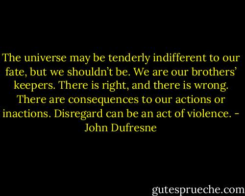 The universe may be tenderly indifferent to our fate, but we shouldn’t be. We are our brothers’ keepers. There is right, and there is wrong. There are consequences to our actions or inactions. Disregard can be an act of violence. - John Dufresne