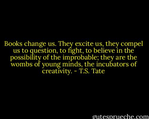 Books change us. They excite us, they compel us to question, to fight, to believe in the possibility of the improbable; they are the wombs of young minds, the incubators of creativity. - T.S. Tate