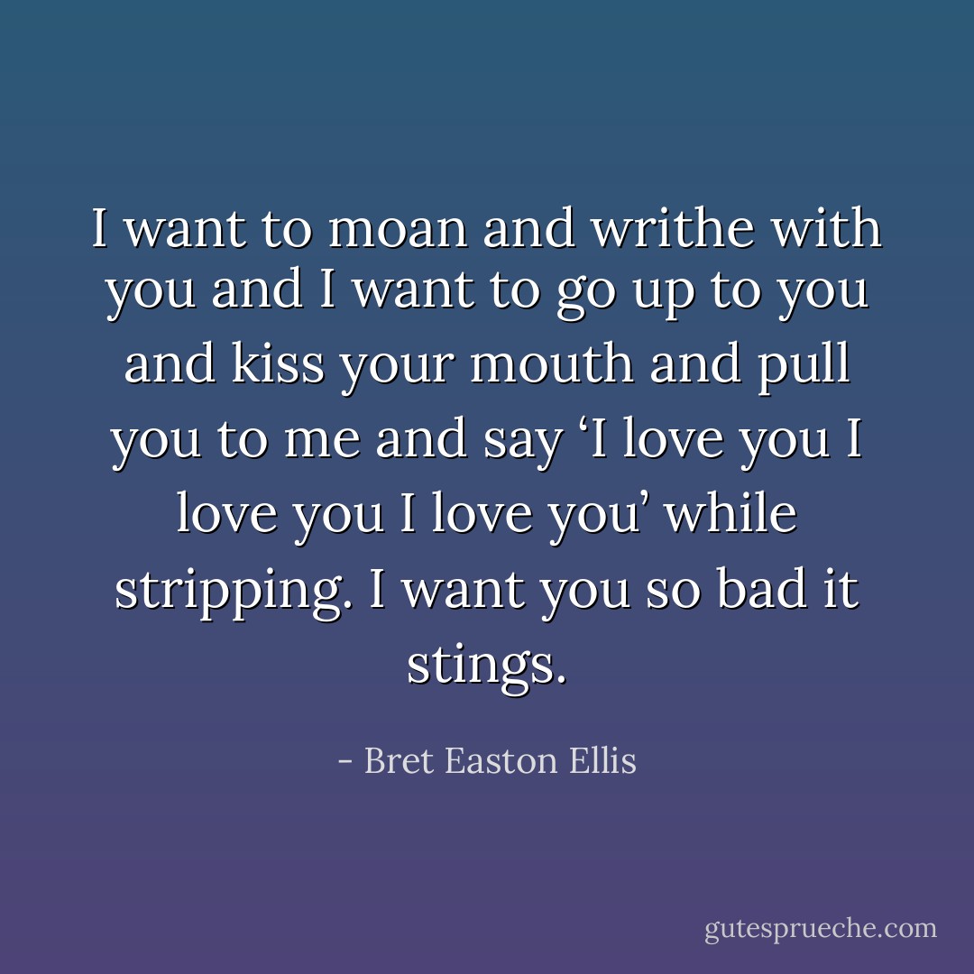 I want to moan and writhe with you and I want to go up to you and kiss your mouth and pull you to me and say ‘I love you I love you I love you’ while stripping. I want you so bad it stings. - Bret Easton Ellis