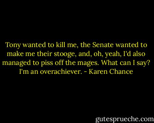 Tony wanted to kill me, the Senate wanted to make me their stooge, and, oh, yeah, I'd also managed to piss off the mages. What can I say? I'm an overachiever. - Karen Chance