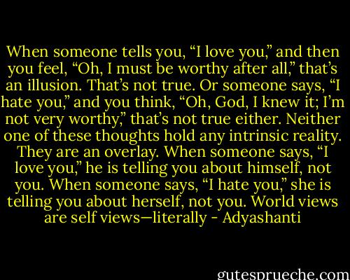 When someone tells you, “I love you,” and then you feel, “Oh, I must be worthy after all,” that’s an illusion. That’s not true. Or someone says, “I hate you,” and you think, “Oh, God, I knew it; I’m not very worthy,” that’s not true either. Neither one of these thoughts hold any intrinsic reality. They are an overlay. When someone says, “I love you,” he is telling you about himself, not you. When someone says, “I hate you,” she is telling you about herself, not you. World views are self views—literally - Adyashanti