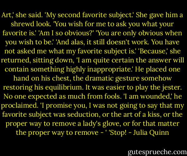 Art,' she said.<br />'My second favorite subject.'<br />She gave him a shrewd look. 'You wish for me to ask you what your favorite is.'<br />'Am I so obvious?'<br />'You are only obvious when you wish to be.'<br />'And alas, it still doesn't work. You have not asked me what my favorite subject is.'<br />'Because,' she returned, sitting down, 'I am quite certain the answer will contain something highly inappropriate.'<br />He placed one hand on his chest, the dramatic gesture somehow restoring his equilibrium. It was easier to play the jester. No one expected as much from fools. 'I am wounded,' he proclaimed. 'I promise you, I was not going to say that my favorite subject was seduction, or the art of a kiss, or the proper way to remove a lady's glove, or for that matter the proper way to remove - '<br />'Stop! - Julia Quinn