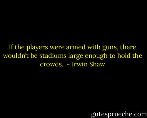 If the players were armed with guns, there wouldn’t be stadiums large enough to hold the crowds.  - Irwin Shaw