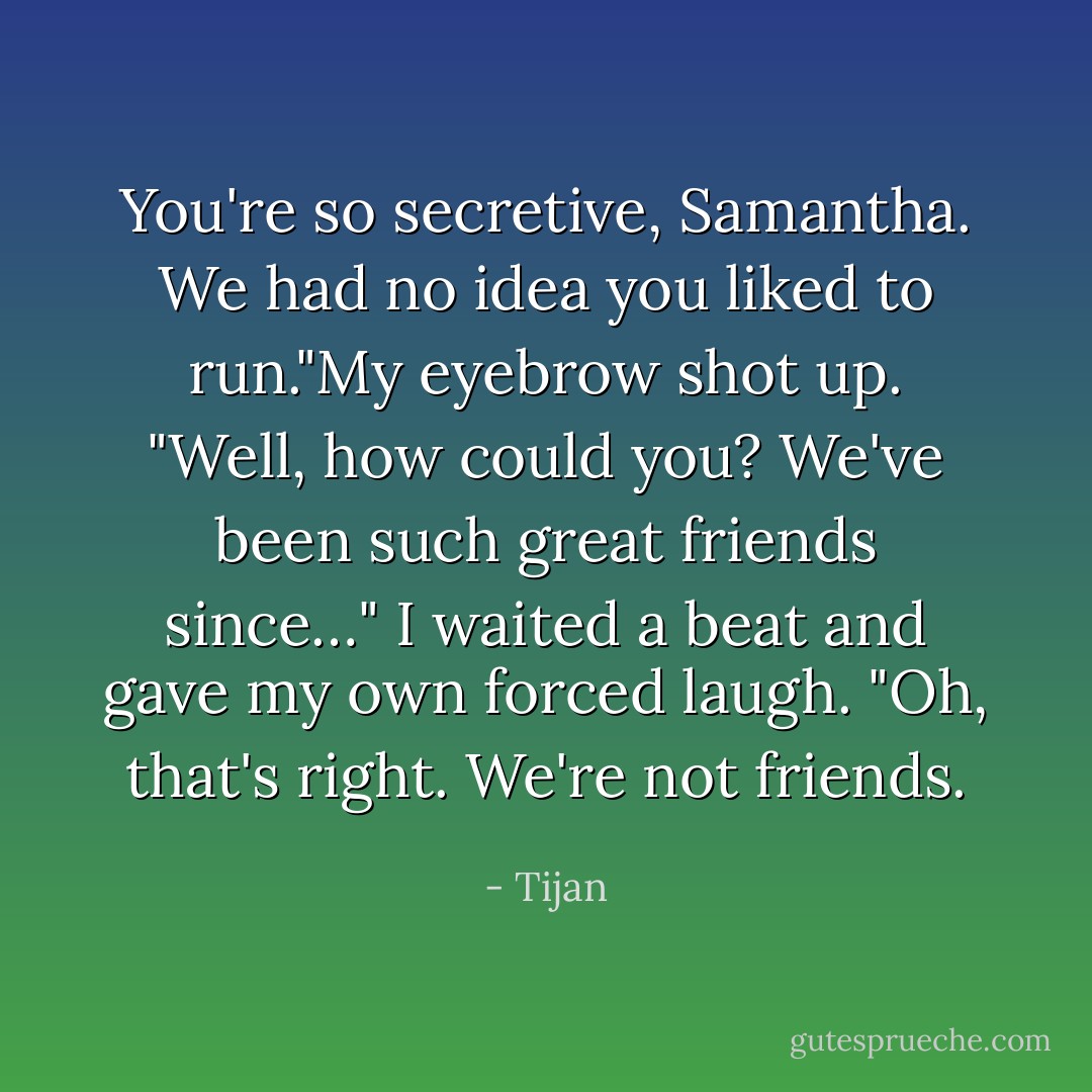 You're so secretive, Samantha. We had no idea you liked to run."My eyebrow shot up. "Well, how could you? We've been such great friends since…" I waited a beat and gave my own forced laugh. "Oh, that's right. We're not friends. - Tijan