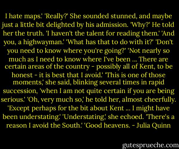 I hate maps.'<br />'Really?' She sounded stunned, and maybe just a little bit delighted by his admission. 'Why?'<br />He told her the truth. 'I haven't the talent for reading them.'<br />'And you, a highwayman.'<br />'What has that to do with it?'<br />'Don't you need to know where you're going?'<br />'Not nearly so much as I need to know where I've been ... There are certain areas of the country - possibly all of Kent, to be honest - it is best that I avoid.'<br />'This is one of those moments,' she said, blinking several times in rapid succession, 'when I am not quite certain if you are being serious.'<br />'Oh, very much so,' he told her, almost cheerfully. 'Except perhaps for the bit about Kent ... I might have been understating.'<br />'Understating,' she echoed.<br />'There's a reason I avoid the South.'<br />'Good heavens. - Julia Quinn