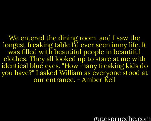 We entered the dining room, and I saw the longest freaking table I'd ever seen inmy life. It was filled with beautiful people in beautiful clothes. They all looked up to stare at me with identical<br />blue eyes.<br />"How many freaking kids do you have?" I asked William as everyone stood at our entrance. - Amber Kell