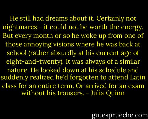 He still had dreams about it. Certainly not nightmares - it could not be worth the energy. But every month or so he woke up from one of those annoying visions where he was back at school (rather absurdly at his current age of eight-and-twenty). It was always of a similar nature. He looked down at his schedule and suddenly realized he'd forgotten to attend Latin class for an entire term. Or arrived for an exam without his trousers. - Julia Quinn