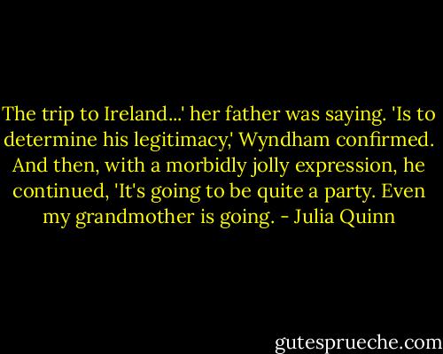 The trip to Ireland...' her father was saying.<br />'Is to determine his legitimacy,' Wyndham confirmed. And then, with a morbidly jolly expression, he continued, 'It's going to be quite a party. Even my grandmother is going. - Julia Quinn