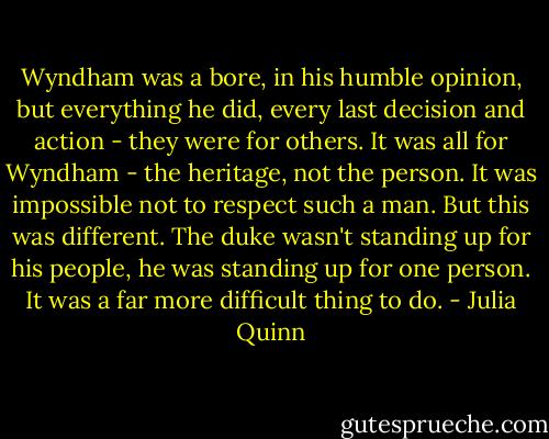 Wyndham was a bore, in his humble opinion, but everything he did, every last decision and action - they were for others. It was all for Wyndham - the heritage, not the person. It was impossible not to respect such a man.<br />But this was different. The duke wasn't standing up for his people, he was standing up for one person. It was a far more difficult thing to do. - Julia Quinn