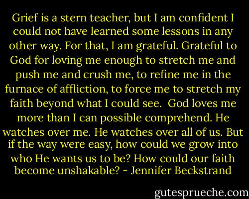 Grief is a stern teacher, but I am confident I could not have learned some lessons in any other way. For that, I am grateful. Grateful to God for loving me enough to stretch me and push me and crush me, to refine me in the furnace of affliction, to force me to stretch my faith beyond what I could see. <br />God loves me more than I can possible comprehend. He watches over me. He watches over all of us. But if the way were easy, how could we grow into who He wants us to be? How could our faith become unshakable? - Jennifer Beckstrand