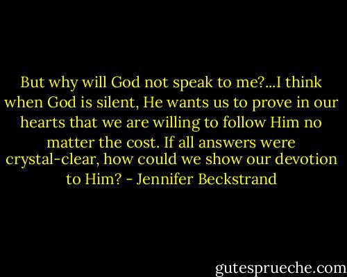 But why will God not speak to me?...I think when God is silent, He wants us to prove in our hearts that we are willing to follow Him no matter the cost. If all answers were crystal-clear, how could we show our devotion to Him? - Jennifer Beckstrand