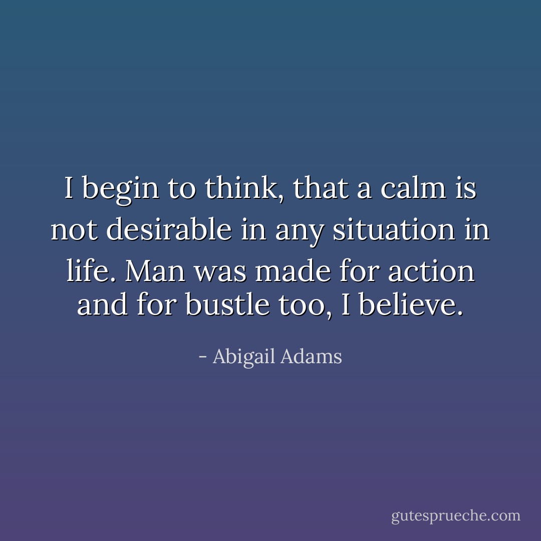 I begin to think, that a calm is not desirable in any situation in life. Man was made for action and for bustle too, I believe. - Abigail Adams