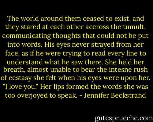 The world around them ceased to exist, and they stared at each other accross the tumult, communicating thoughts that could not be put into words. His eyes never strayed from her face, as if he were trying to read every line to understand what he saw there. She held her breath, almost unable to bear the intesne rush of ecstasy she felt when his eyes were upon her. "I love you." Her lips formed the words she was too overjoyed to speak. - Jennifer Beckstrand