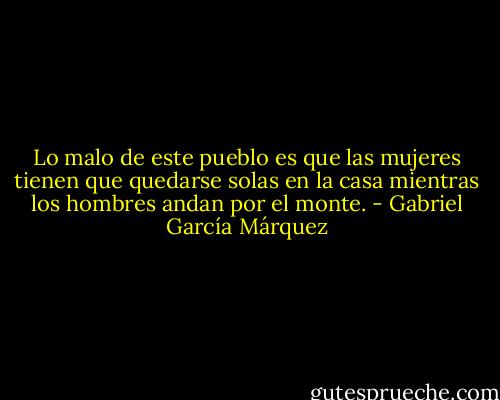 Lo malo de este pueblo es que las mujeres tienen que quedarse solas en la casa mientras los hombres andan por el monte. - Gabriel García Márquez
