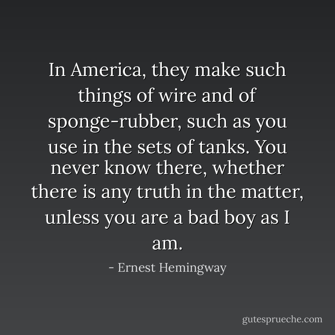 In America, they make such things of wire and of sponge-rubber, such as you use in the sets of tanks. You never know there, whether there is any truth in the matter, unless you are a bad boy as I am. - Ernest Hemingway