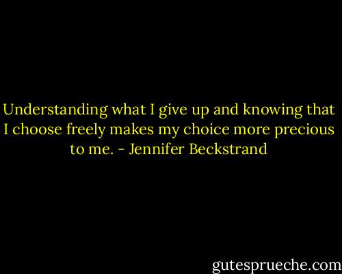 Understanding what I give up and knowing that I choose freely makes my choice more precious to me. - Jennifer Beckstrand