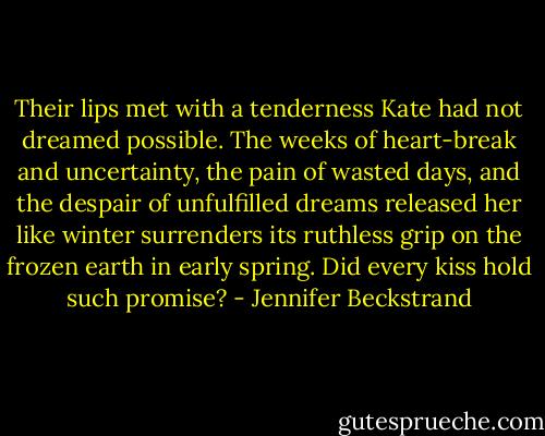 Their lips met with a tenderness Kate had not dreamed possible. The weeks of heart-break and uncertainty, the pain of wasted days, and the despair of unfulfilled dreams released her like winter surrenders its ruthless grip on the frozen earth in early spring. Did every kiss hold such promise? - Jennifer Beckstrand