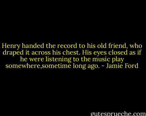 Henry handed the record to his old friend, who draped it across his chest. His eyes closed as if he were listening to the music play somewhere,sometime long ago. - Jamie Ford