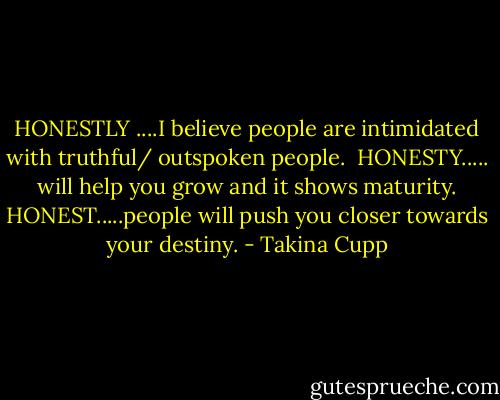 HONESTLY ....I believe people are intimidated with truthful/ outspoken people. <br />HONESTY..... will help you grow and it shows maturity.<br />HONEST.....people will push you closer towards your destiny. - Takina Cupp