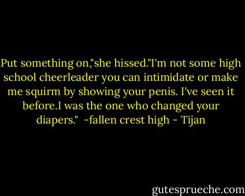 Put something on,"she hissed."I'm not some high school cheerleader you can intimidate or make me squirm by showing your penis. I've seen it before.I was the one who changed your diapers."<br /><br />-fallen crest high - Tijan