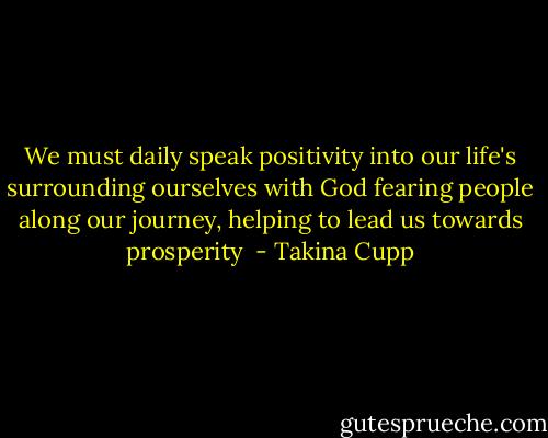 We must daily speak positivity into our life's surrounding ourselves with God fearing people along our journey, helping to lead us towards prosperity  - Takina Cupp