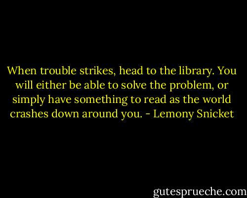 When trouble strikes, head to the library. You will either be able to solve the problem, or simply have something to read as the world crashes down around you. - Lemony Snicket