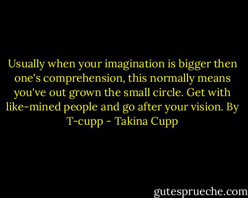Usually when your imagination is bigger then one's comprehension, this normally means you've out grown the small circle. Get with like-mined people and go after your vision.<br />By T-cupp - Takina Cupp