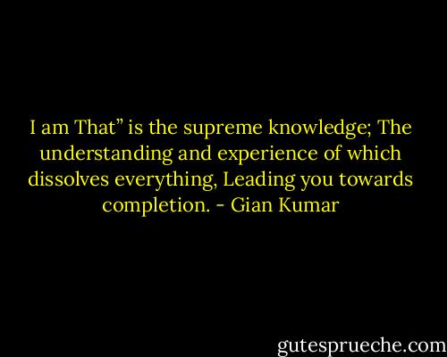 I am That” is the supreme knowledge;<br />The understanding and experience of which dissolves everything,<br />Leading you towards completion. - Gian Kumar