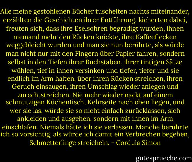 Alle meine gestohlenen Bücher tuschelten nachts miteinander, erzählten die Geschichten ihrer Entführung, kicherten dabei, freuten sich, dass ihre Eselsohren begradigt wurden, ihnen niemand mehr den Rücken knickte, ihre Kaffeeflecken weggebleicht wurden und man sie nun berührte, als würde man nicht nur mit den Fingern über Papier fahren, sondern selbst in den Tiefen ihrer Buchstaben, ihrer tintigen Sätze wühlen, tief in ihnen versinken und tiefer, tiefer und sie endlich im Arm halten, über ihren Rücken streichen, ihren Geruch einsaugen, ihren Umschlag wieder anlegen und zurechtstreichen. Nie mehr wieder nackt auf einem schmutzigen Küchentisch, Kehrseite nach oben liegen, und wer sie las, würde sie so nicht einfach zurücklassen, sich ankleiden und ausgehen, sondern mit ihnen im Arm einschlafen. Niemals hätte ich sie verlassen. Manche berührte ich so vorsichtig, als würde ich damit ein Verbrechen begehen, Schmetterlinge streicheln. - Cordula Simon