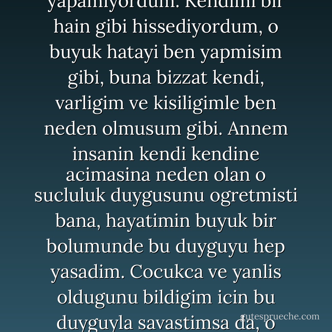 Kafamda bu dusunceler gecip duruyordur, kalbim parcalanmisti, perisandi, cevremdeki insanlarla sevinmek istiyor, ama bunu yapamiyordum. Kendimi bir hain gibi hissediyordum, o buyuk hatayi ben yapmisim gibi, buna bizzat kendi, varligim ve kisiligimle ben neden olmusum gibi. Annem insanin kendi kendine acimasina neden olan o sucluluk duygusunu ogretmisti bana, hayatimin buyuk bir bolumunde bu duyguyu hep yasadim. Cocukca ve yanlis oldugunu bildigim icin bu duyguyla savastimsa da, o gerginlik ve baski altinda cocuklasmak, yanlis yapmak, tekrar bu duyguya yenik dusmek cok kolaydi. - Ursula K. Le Guin
