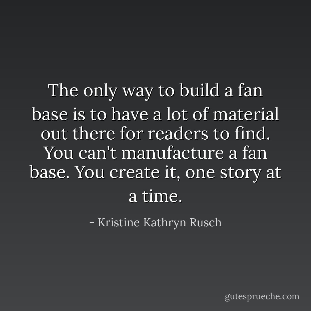 The only way to build a fan base is to have a lot of material out there for readers to find. You can't manufacture a fan base. You create it, one story at a time. - Kristine Kathryn Rusch