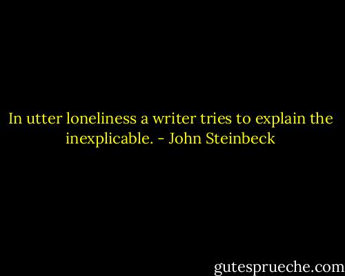 In utter loneliness a writer tries to explain the inexplicable. - John Steinbeck