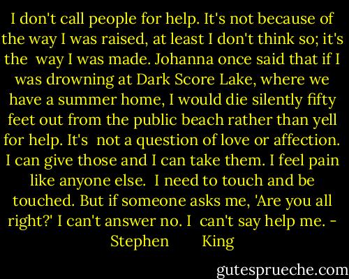 I don't call people for help. It's not because of the way I was raised, at least I don't think so; it's the <br />way I was made. Johanna once said that if I was drowning at Dark Score Lake, where we have a summer home, I would die silently fifty feet out from the public beach rather than yell for help. It's <br />not a question of love or affection. I can give those and I can take them. I feel pain like anyone else. <br />I need to touch and be touched. But if someone asks me, 'Are you all right?' I can't answer no. I <br />can't say help me. - Stephen        King