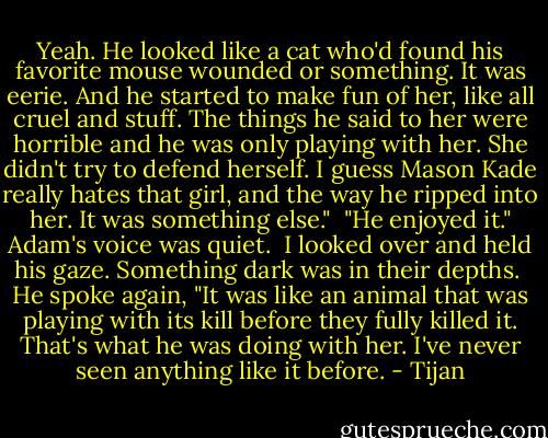 Yeah. He looked like a cat who'd found his favorite mouse wounded or something. It was eerie. And he started to make fun of her, like all cruel and stuff. The things he said to her were horrible and he was only playing with her. She didn't try to defend herself. I guess Mason Kade really hates that girl, and the way he ripped into her. It was something else." <br />"He enjoyed it." Adam's voice was quiet. <br />I looked over and held his gaze. Something dark was in their depths. <br />He spoke again, "It was like an animal that was playing with its kill before they fully killed it. That's what he was doing with her. I've never seen anything like it before. - Tijan