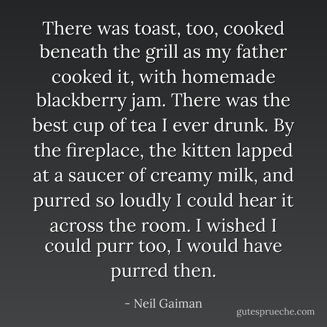 There was toast, too, cooked beneath the grill as my father cooked it, with homemade blackberry jam. There was the best cup of tea I ever drunk. By the fireplace, the kitten lapped at a saucer of creamy milk, and purred so loudly I could hear it across the room.<br />I wished I could purr too, I would have purred then. - Neil Gaiman