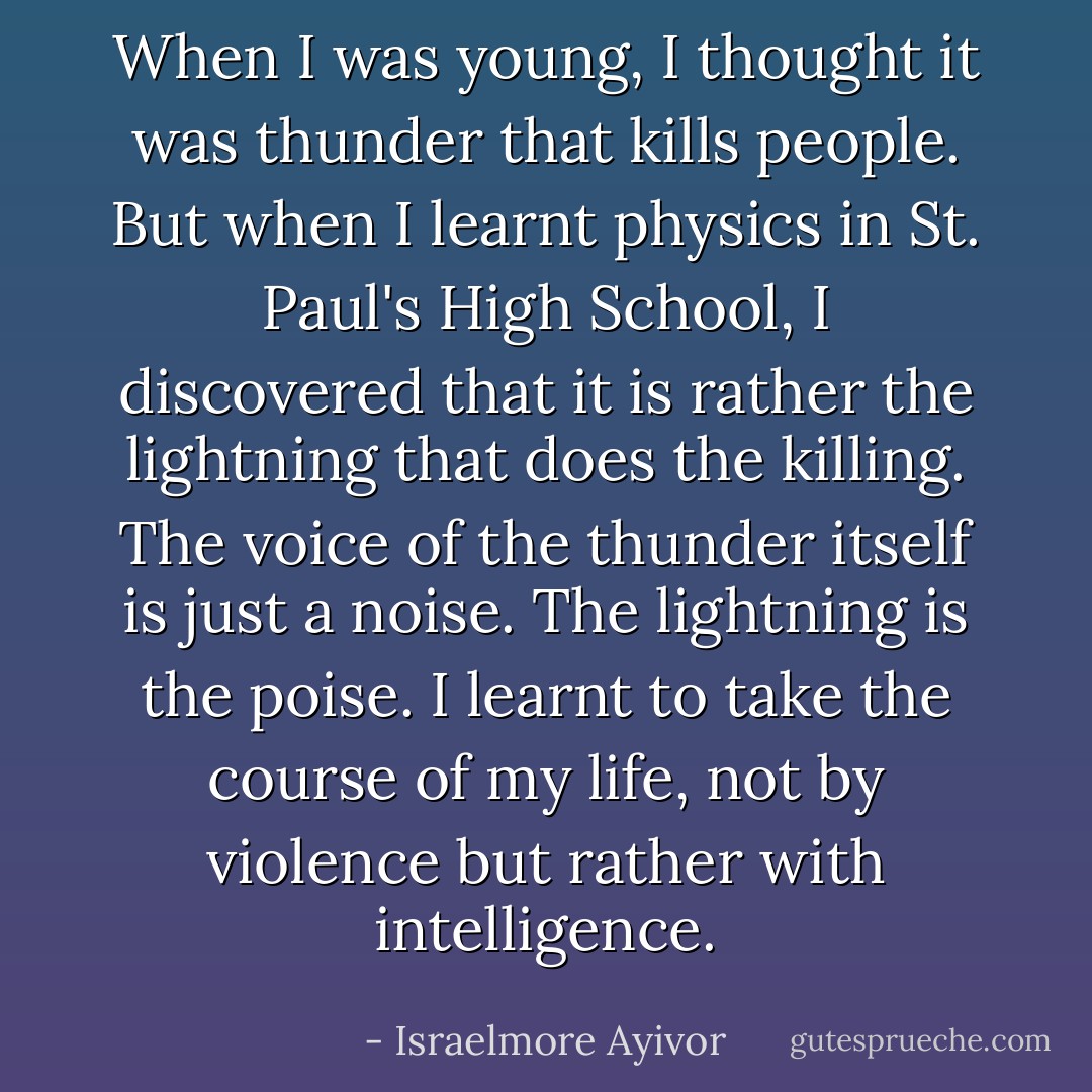 When I was young, I thought it was thunder that kills people. But when I learnt physics in St. Paul's High School, I discovered that it is rather the lightning that does the killing. The voice of the thunder itself is just a noise. The lightning is the poise. I learnt to take the course of my life, not by violence but rather with intelligence. - Israelmore Ayivor