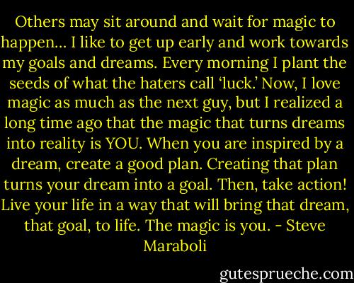 Others may sit around and wait for magic to happen… I like to get up early and work towards my goals and dreams. Every morning I plant the seeds of what the haters call ‘luck.’ Now, I love magic as much as the next guy, but I realized a long time ago that the magic that turns dreams into reality is YOU. When you are inspired by a dream, create a good plan. Creating that plan turns your dream into a goal. Then, take action! Live your life in a way that will bring that dream, that goal, to life. The magic is you. - Steve Maraboli