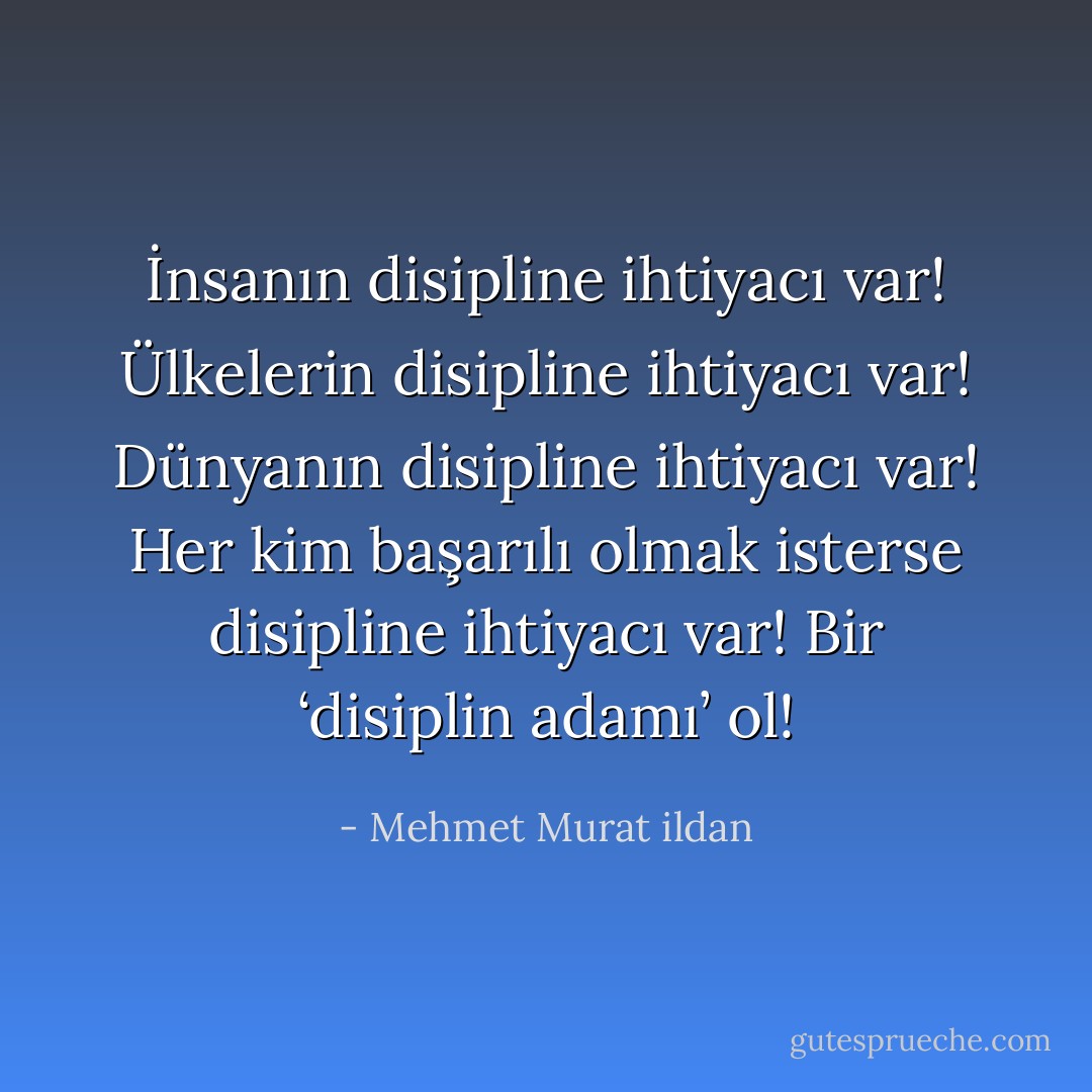 İnsanın disipline ihtiyacı var! Ülkelerin disipline ihtiyacı var! Dünyanın disipline ihtiyacı var! Her kim başarılı olmak isterse disipline ihtiyacı var! Bir ‘disiplin adamı’ ol! - Mehmet Murat ildan