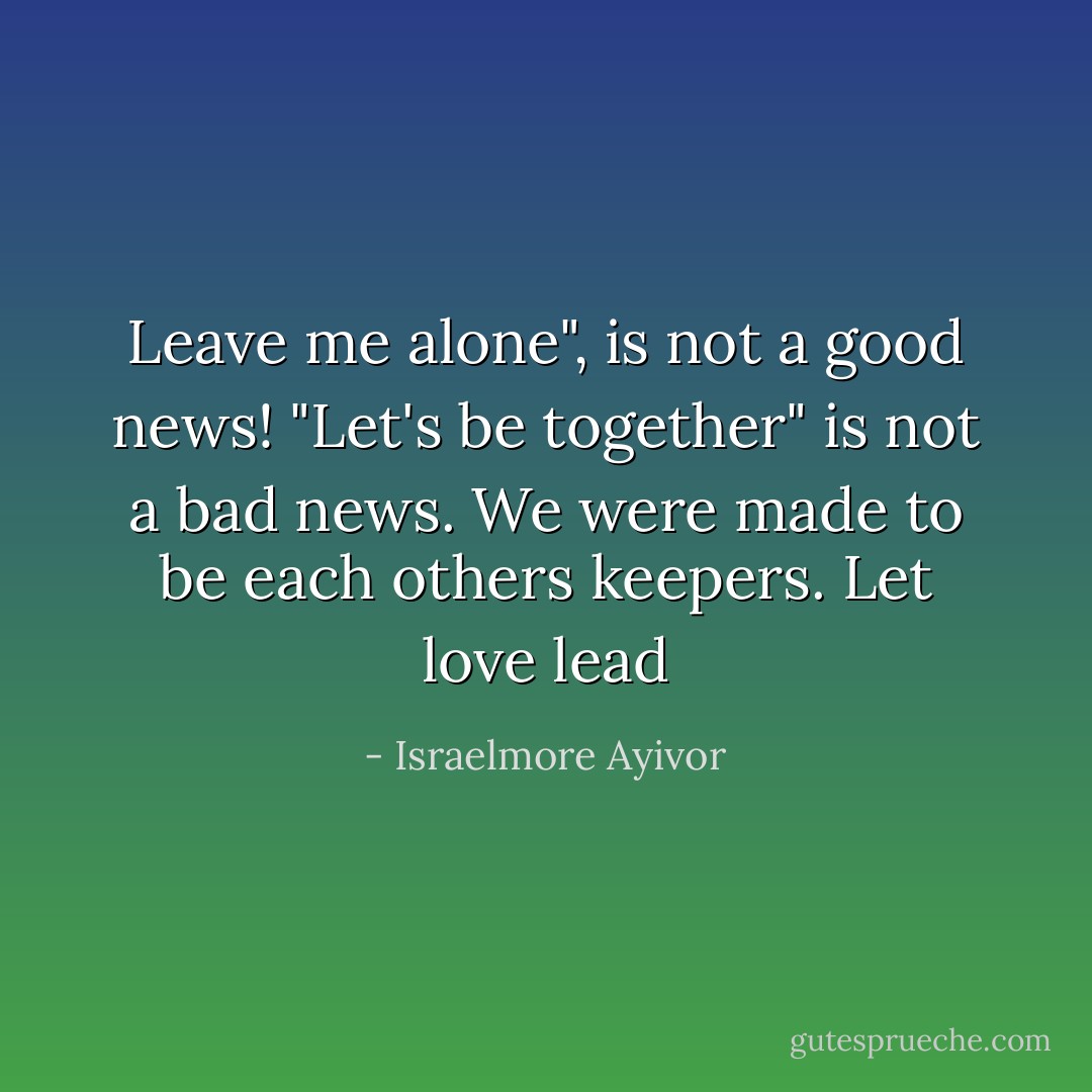 Leave me alone", is not a good news! "Let's be together" is not a bad news. We were made to be each others keepers. Let love lead - Israelmore Ayivor