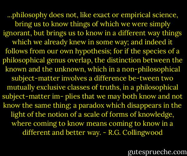 ...philosophy does not, like exact or empirical science, bring us to know things of which we were simply ignorant, but brings us to know in a different way things which we already knew in some way; and indeed it follows from our own hypothesis; for if the species of a philosophical genus overlap, the distinction between the known and the unknown, which in a non-philosophical subject-matter involves a difference be-tween two mutually exclusive classes of truths, in a philosophical subject-matter im- plies that we may both know and not know the same thing; a paradox which disappears in the light of the notion of a scale of forms of knowledge, where coming to know means coming to know in a different and better way. - R.G. Collingwood