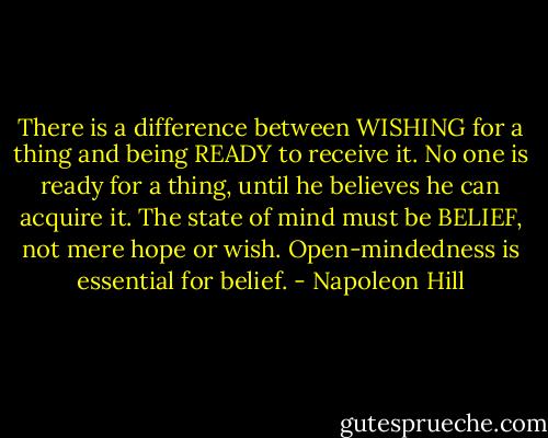 There is a difference between WISHING for a thing and being READY to receive it. No one is ready for a thing, until he believes he can acquire it. The state of mind must be BELIEF, not mere hope or wish. Open-mindedness is essential for belief. - Napoleon Hill