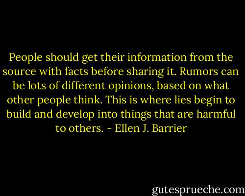 People should get their information from the source with facts before sharing it. Rumors can be lots of different opinions, based on what other people think. This is where lies begin to build and develop into things that are harmful to others. - Ellen J. Barrier